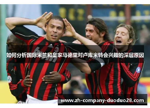 如何分析国际米兰和皇家马德里对卢库米转会兴趣的深层原因