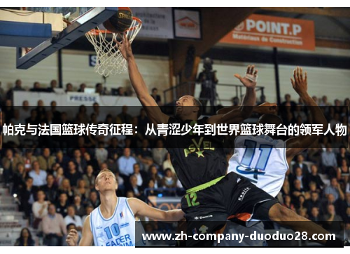 帕克与法国篮球传奇征程:从青涩少年到世界篮球舞台的领军人物 帕克与法国篮球传奇征程:从青涩少年到世界篮球舞台的领军人物