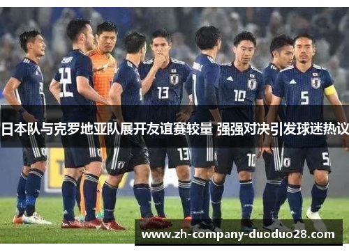 日本队与克罗地亚队展开友谊赛较量 强强对决引发球迷热议 日本队与克罗地亚队展开友谊赛较量 强强对决引发球迷热议