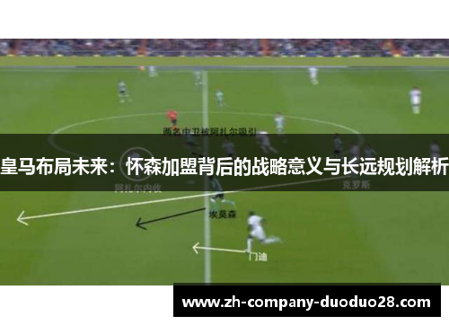 皇马布局未来:怀森加盟背后的战略意义与长远规划解析 皇马布局未来:怀森加盟背后的战略意义与长远规划解析