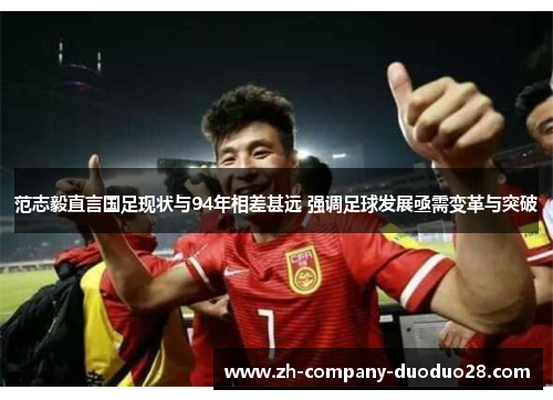 范志毅直言国足现状与94年相差甚远 强调足球发展亟需变革与突破