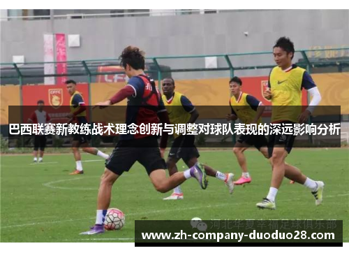 巴西联赛新教练战术理念创新与调整对球队表现的深远影响分析