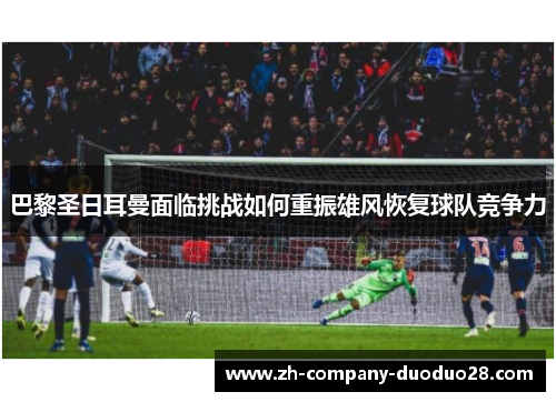 巴黎圣日耳曼面临挑战如何重振雄风恢复球队竞争力