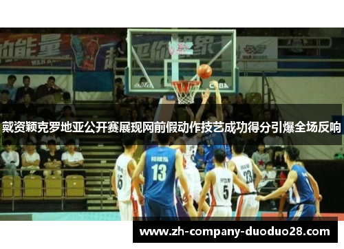 戴资颖克罗地亚公开赛展现网前假动作技艺成功得分引爆全场反响