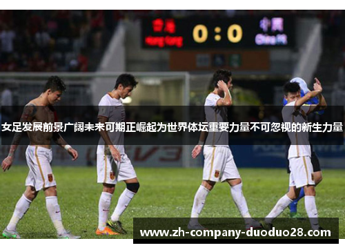 女足发展前景广阔未来可期正崛起为世界体坛重要力量不可忽视的新生力量