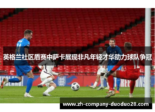 英格兰社区盾赛中萨卡展现非凡年轻才华助力球队争冠 英格兰社区盾赛中萨卡展现非凡年轻才华助力球队争冠