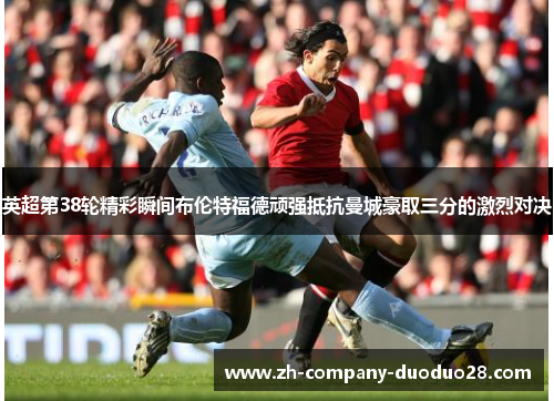 英超第38轮精彩瞬间布伦特福德顽强抵抗曼城豪取三分的激烈对决 英超第38轮精彩瞬间布伦特福德顽强抵抗曼城豪取三分的激烈对决