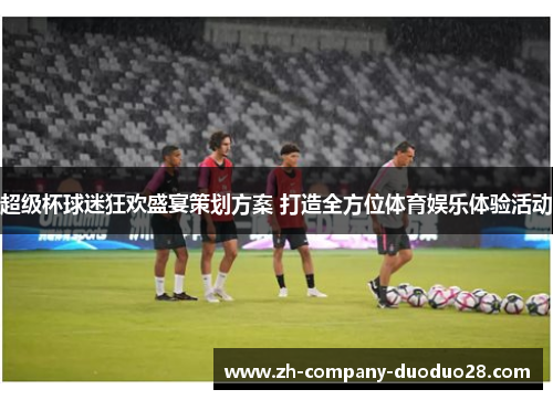 超级杯球迷狂欢盛宴策划方案 打造全方位体育娱乐体验活动 超级杯球迷狂欢盛宴策划方案 打造全方位体育娱乐体验活动