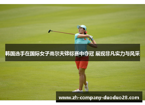 韩国选手在国际女子高尔夫锦标赛中夺冠 展现非凡实力与风采 韩国选手在国际女子高尔夫锦标赛中夺冠 展现非凡实力与风采